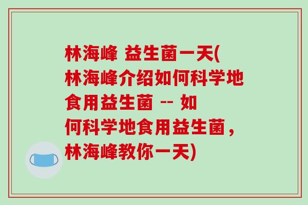 林海峰 益生菌一天(林海峰介绍如何科学地食用益生菌 -- 如何科学地食用益生菌,林海峰教你一天) 林海峰 益生菌一天(林海峰介绍如何科学地食用益生菌 -- 如何科学地食用益生菌,林海峰教你一天)