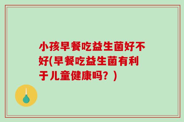 小孩早餐吃益生菌好不好(早餐吃益生菌有利于儿童健康吗？)