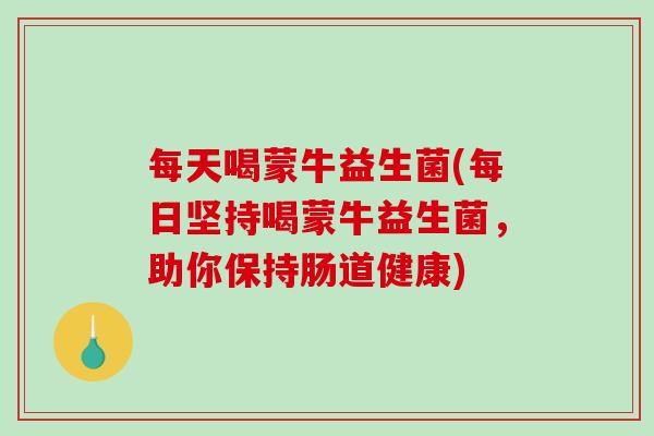 每天喝蒙牛益生菌(每日坚持喝蒙牛益生菌，助你保持肠道健康)