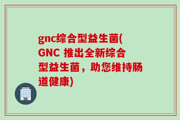 gnc综合型益生菌(GNC 推出全新综合型益生菌，助您维持肠道健康)