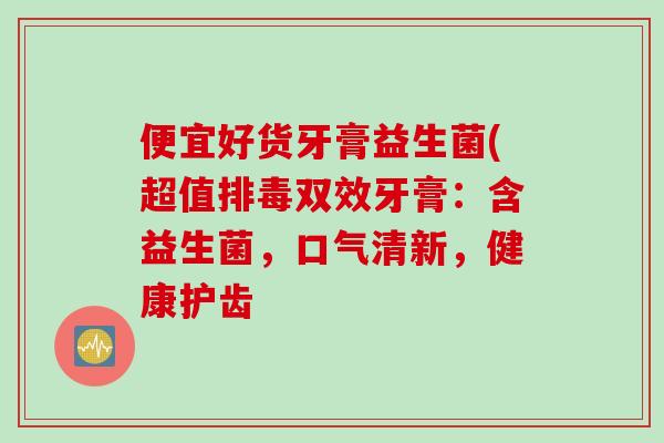 便宜好货牙膏益生菌(超值双效牙膏:含益生菌,口气清新,健康护齿 便宜好货牙膏益生菌(超值双效牙膏:含益生菌,口气清新,健康护齿