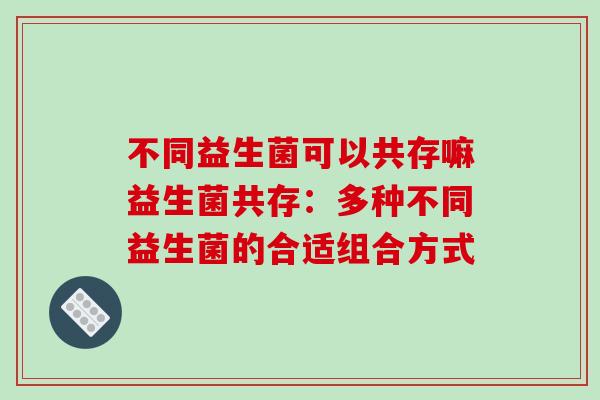 不同益生菌可以共存嘛益生菌共存:多种不同益生菌的合适组合方式 不同益生菌可以共存嘛益生菌共存:多种不同益生菌的合适组合方式