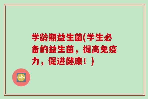 学龄期益生菌(学生必备的益生菌，提高免疫力，促进健康！)