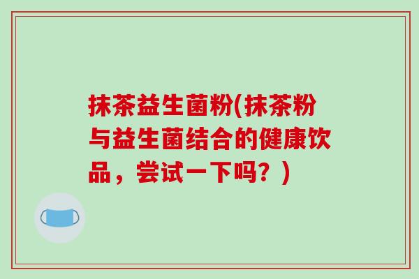 抹茶益生菌粉(抹茶粉与益生菌结合的健康饮品,尝试一下吗?) 抹茶益生菌粉(抹茶粉与益生菌结合的健康饮品,尝试一下吗?)