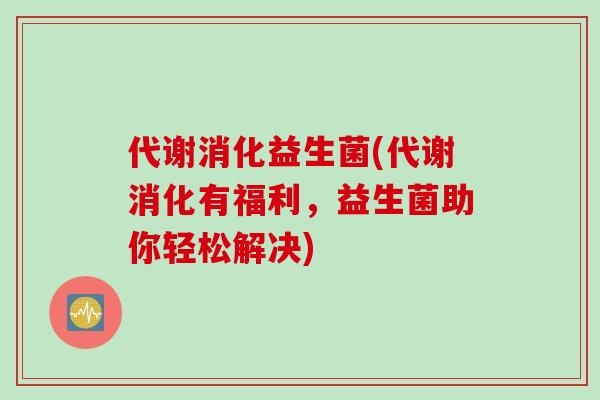 代谢消化益生菌(代谢消化有福利，益生菌助你轻松解决)