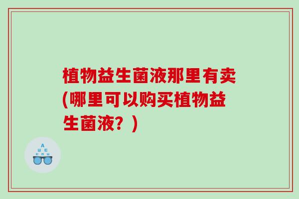植物益生菌液那里有卖(哪里可以购买植物益生菌液？)