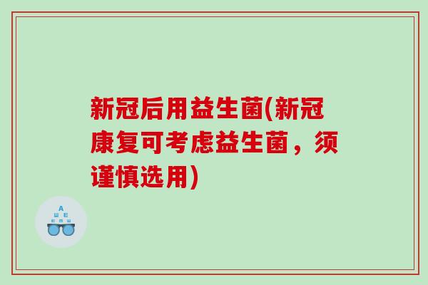 新冠后用益生菌(新冠康复可考虑益生菌,须谨慎选用) 新冠后用益生菌(新冠康复可考虑益生菌,须谨慎选用)