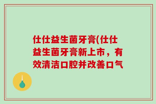 仕仕益生菌牙膏(仕仕益生菌牙膏新上市，有效清洁口腔并改善口气