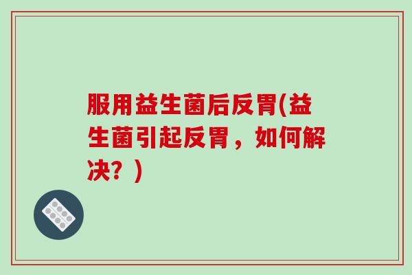 服用益生菌后反胃(益生菌引起反胃,如何解决?) 服用益生菌后反胃(益生菌引起反胃,如何解决?)