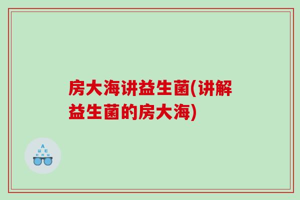 房大海讲益生菌(讲解益生菌的房大海)
