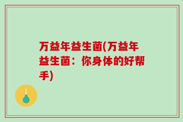 万益年益生菌(万益年益生菌:你身体的好帮手) 万益年益生菌(万益年益生菌:你身体的好帮手)