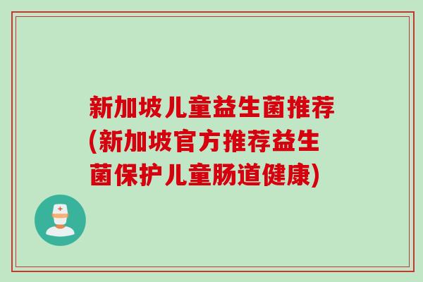 新加坡儿童益生菌推荐(新加坡官方推荐益生菌保护儿童肠道健康) 新加坡儿童益生菌推荐(新加坡官方推荐益生菌保护儿童肠道健康)