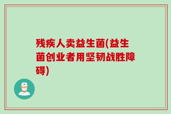 残疾人卖益生菌(益生菌创业者用坚韧战胜障碍)