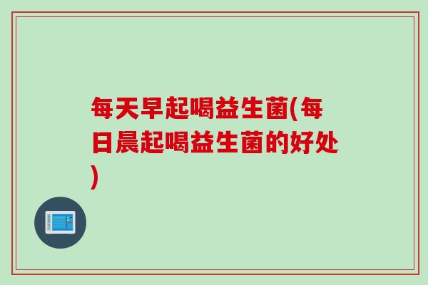 每天早起喝益生菌(每日晨起喝益生菌的好处)