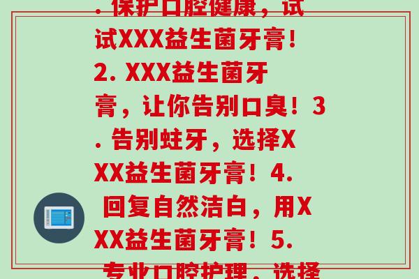 每支装益生菌牙膏(1. 保护口腔健康，试试XXX益生菌牙膏！2. XXX益生菌牙膏，让你告别！3. 告别蛀牙，选择XXX益生菌牙膏！4. 回复自然洁白，用XXX益生菌牙膏！5. 专业口腔护理，选择XXX益生菌牙膏！)