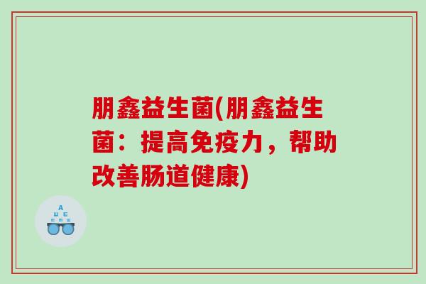 朋鑫益生菌(朋鑫益生菌:提高力,帮助改善肠道健康) 朋鑫益生菌(朋鑫益生菌:提高力,帮助改善肠道健康)