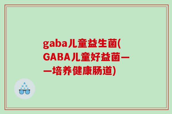 gaba儿童益生菌(GABA儿童好益菌——培养健康肠道)