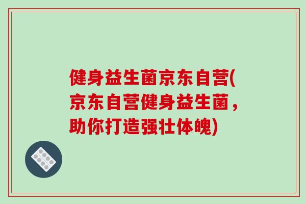 健身益生菌京东自营(京东自营健身益生菌,助你打造强壮体魄) 健身益生菌京东自营(京东自营健身益生菌,助你打造强壮体魄)