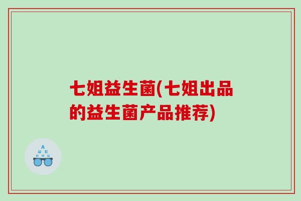 七姐益生菌(七姐出品的益生菌产品推荐)