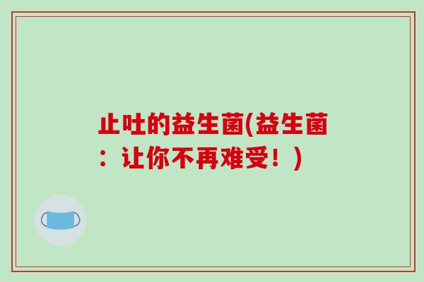 止吐的益生菌(益生菌:让你不再难受!) 止吐的益生菌(益生菌:让你不再难受!)