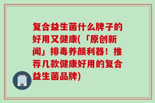 复合益生菌什么牌子的好用又健康(「原创新闻」排毒养颜利器！推荐几款健康好用的复合益生菌品牌)