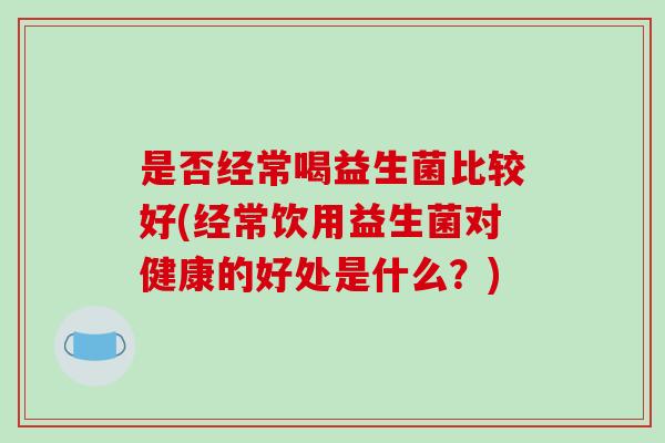 是否经常喝益生菌比较好(经常饮用益生菌对健康的好处是什么？)