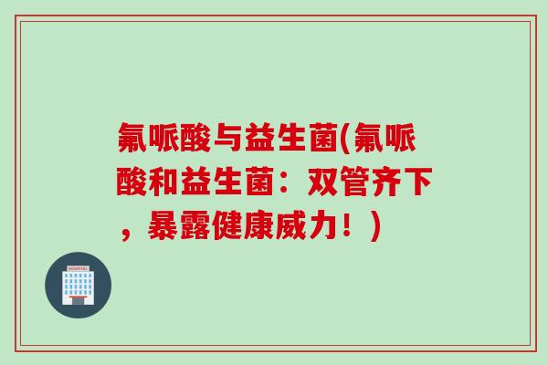 氟哌酸与益生菌(氟哌酸和益生菌：双管齐下，暴露健康威力！)
