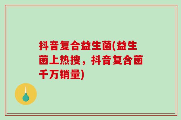 抖音复合益生菌(益生菌上热搜，抖音复合菌千万销量)