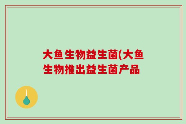 大鱼生物益生菌(大鱼生物推出益生菌产品