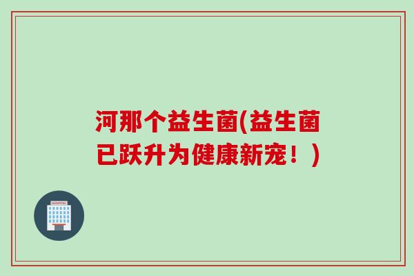 河那个益生菌(益生菌已跃升为健康新宠!) 河那个益生菌(益生菌已跃升为健康新宠!)