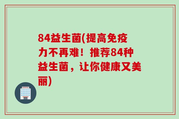 84益生菌(提高力不再难!推荐84种益生菌,让你健康又美丽) 84益生菌(提高力不再难!推荐84种益生菌,让你健康又美丽)