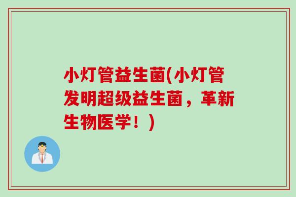 小灯管益生菌(小灯管发明超级益生菌,革新生物医学!) 小灯管益生菌(小灯管发明超级益生菌,革新生物医学!)