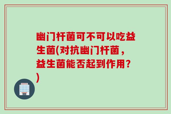 幽门杆菌可不可以吃益生菌(对抗幽门杆菌，益生菌能否起到作用？)