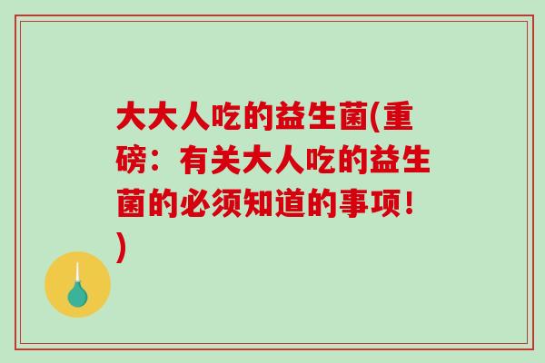 大大人吃的益生菌(重磅：有关大人吃的益生菌的必须知道的事项！)