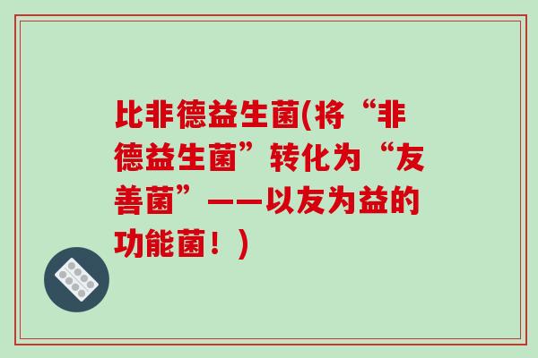 比非德益生菌(将“非德益生菌”转化为“友善菌”——以友为益的功能菌！)
