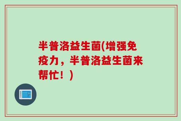 半普洛益生菌(增强力,半普洛益生菌来帮忙!) 半普洛益生菌(增强力,半普洛益生菌来帮忙!)