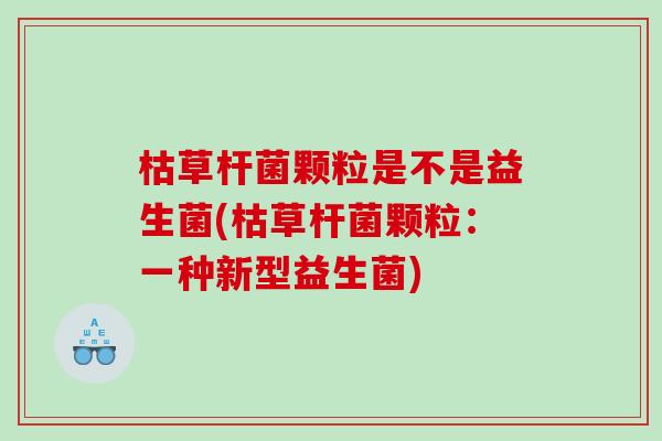 枯草杆菌颗粒是不是益生菌(枯草杆菌颗粒:一种新型益生菌) 枯草杆菌颗粒是不是益生菌(枯草杆菌颗粒:一种新型益生菌)