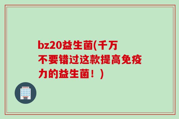 bz20益生菌(千万不要错过这款提高免疫力的益生菌！)