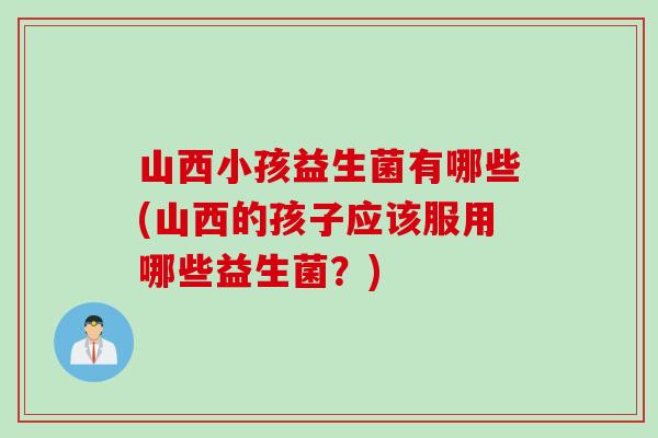 山西小孩益生菌有哪些(山西的孩子应该服用哪些益生菌?) 山西小孩益生菌有哪些(山西的孩子应该服用哪些益生菌?)