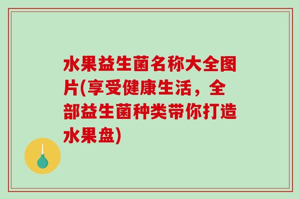 水果益生菌名称大全图片(享受健康生活,全部益生菌种类带你打造水果盘) 水果益生菌名称大全图片(享受健康生活,全部益生菌种类带你打造水果盘)
