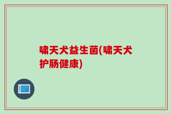 啸天犬益生菌(啸天犬护肠健康)