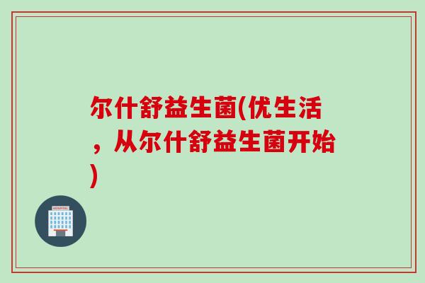 尔什舒益生菌(优生活,从尔什舒益生菌开始) 尔什舒益生菌(优生活,从尔什舒益生菌开始)