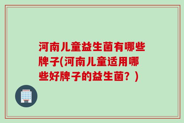 河南儿童益生菌有哪些牌子(河南儿童适用哪些好牌子的益生菌？)