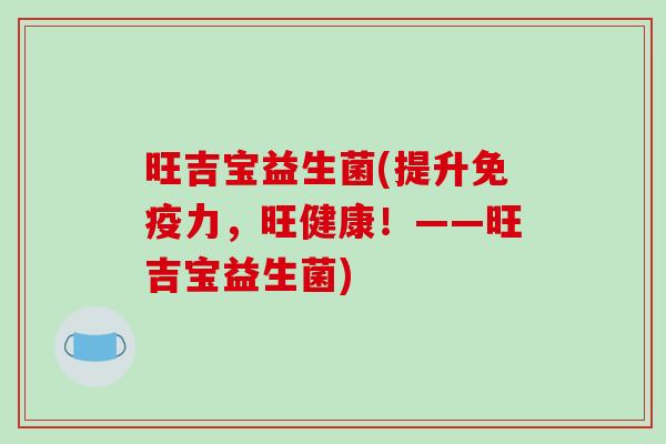 旺吉宝益生菌(提升力,旺健康!——旺吉宝益生菌) 旺吉宝益生菌(提升力,旺健康!——旺吉宝益生菌)