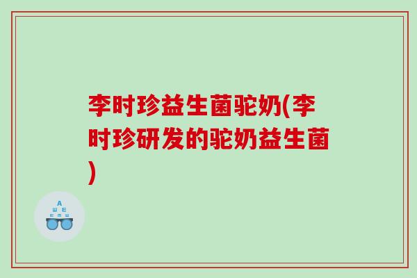 李时珍益生菌驼奶(李时珍研发的驼奶益生菌)
