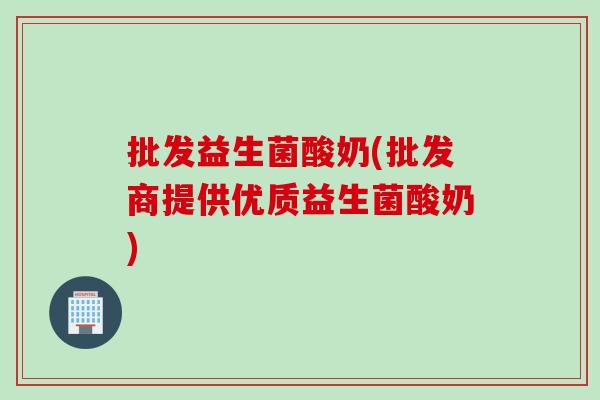 批发益生菌酸奶(批发商提供优质益生菌酸奶)