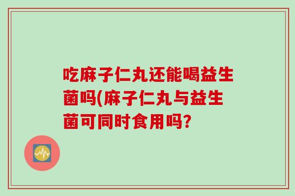 吃麻子仁丸还能喝益生菌吗(麻子仁丸与益生菌可同时食用吗？