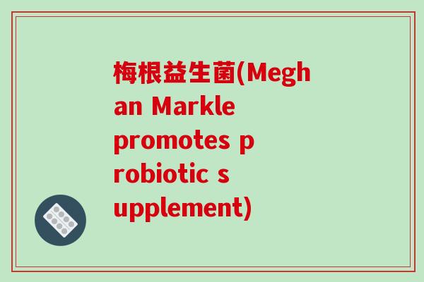 梅根益生菌(Meghan Markle promotes probiotic supplement) 梅根益生菌(Meghan Markle promotes probiotic supplement)