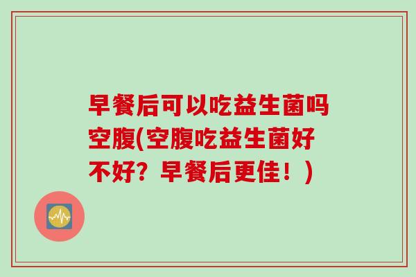 早餐后可以吃益生菌吗空腹(空腹吃益生菌好不好？早餐后更佳！)