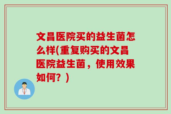 文昌医院买的益生菌怎么样(重复购买的文昌医院益生菌,使用效果如何?) 文昌医院买的益生菌怎么样(重复购买的文昌医院益生菌,使用效果如何?)
